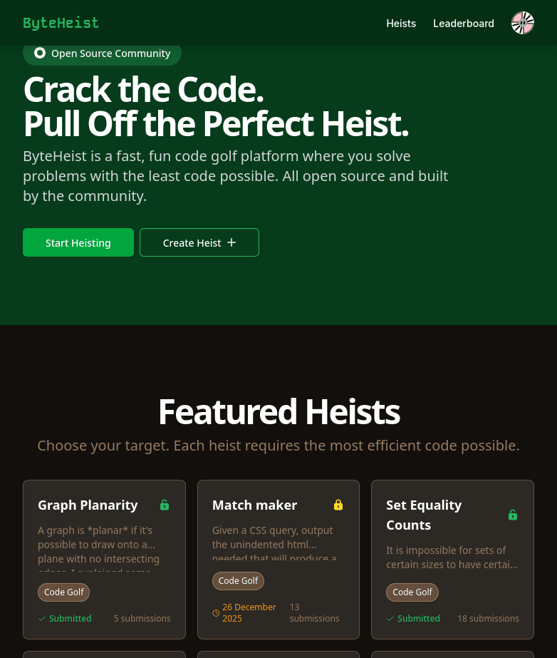 Open Source Community
Crack the Code.
Pull Off the Perfect Heist.

ByteHeist is a fast, fun code golf platform where you solve problems with the least code possible. All open source and built by the community.